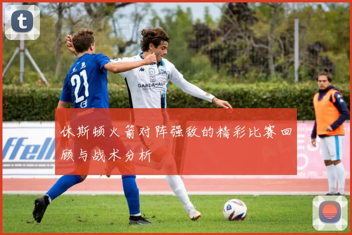 休斯顿火箭对阵强敌的精彩比赛回顾与战术分析