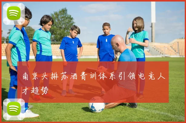 南京头排苏酒青训体系引领电竞人才趋势