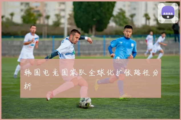 韩国电竞国家队全球化扩张路径分析