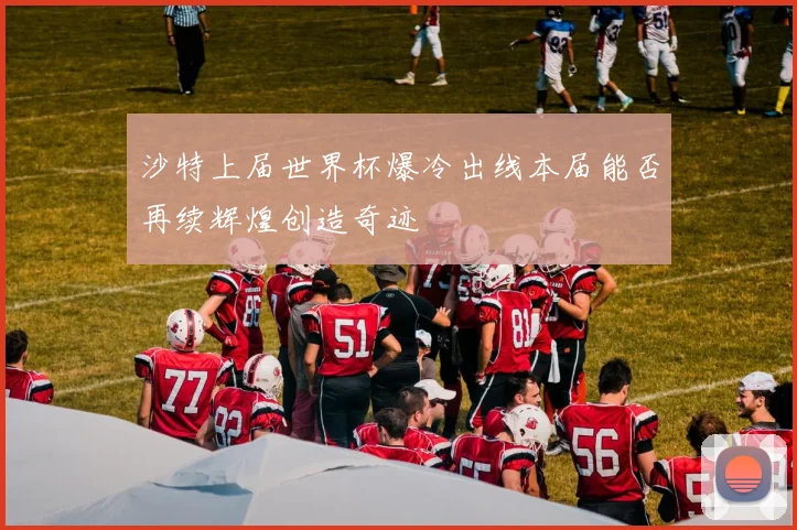 沙特上届世界杯爆冷出线本届能否再续辉煌创造奇迹