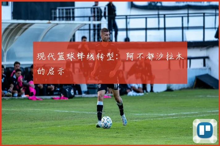 现代篮球锋线转型：阿不都沙拉木的启示