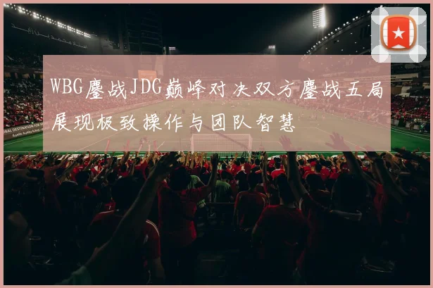WBG鏖战JDG巅峰对决双方鏖战五局展现极致操作与团队智慧