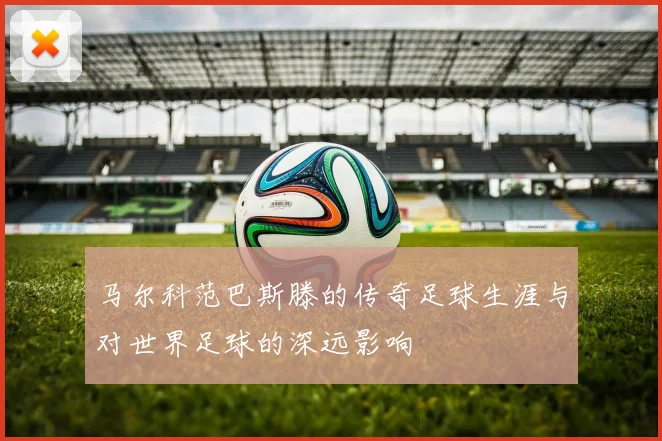 马尔科范巴斯滕的传奇足球生涯与对世界足球的深远影响